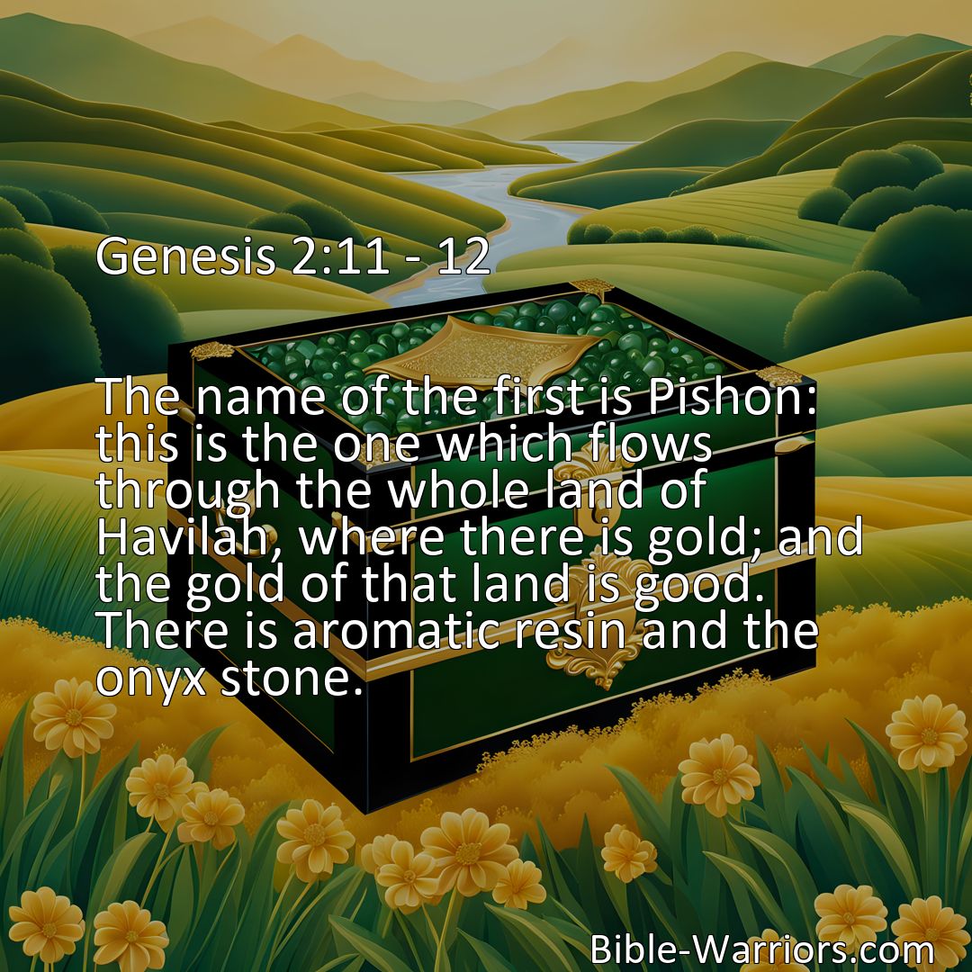 Freely Shareable Bible Verse Image Genesis 2:11 - 12 The name of the first is Pishon: this is the one which flows through the whole land of Havilah, where there is gold; and the gold of that land is good. There is aromatic resin and the onyx stone.>