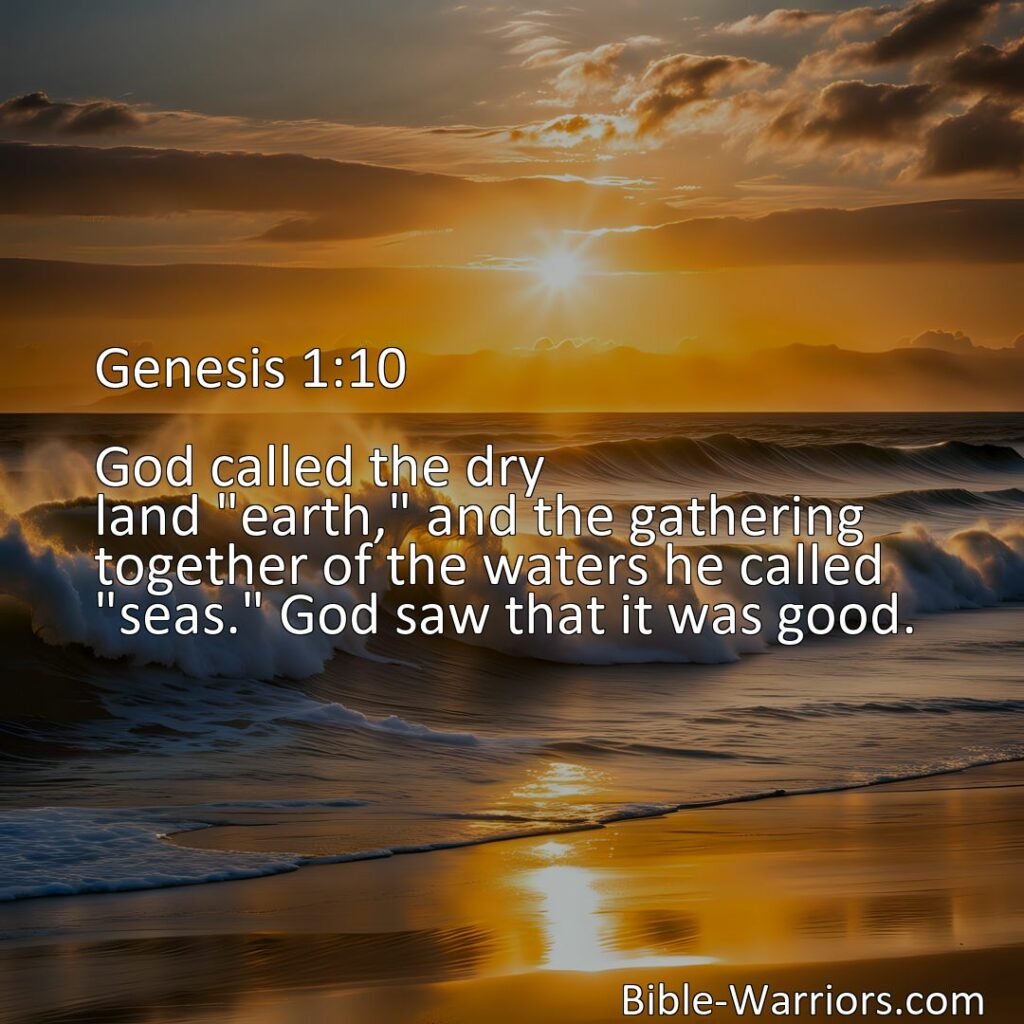 Freely Shareable Bible Verse Image Genesis 1:10 God called the dry land earth, and the gathering together of the waters he called seas. God saw that it was good.>