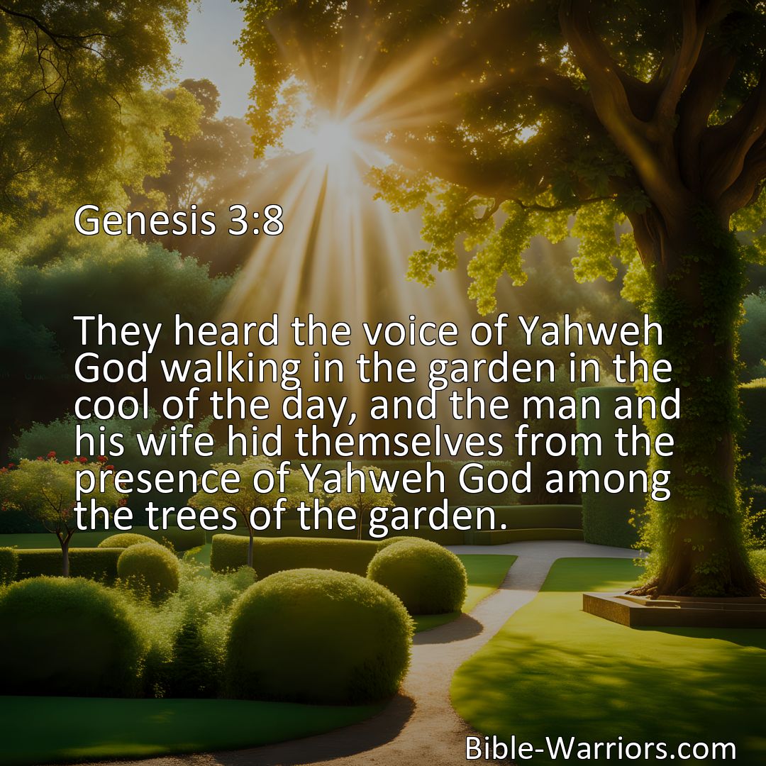 Freely Shareable Bible Verse Image Genesis 3:8 They heard the voice of Yahweh God walking in the garden in the cool of the day, and the man and his wife hid themselves from the presence of Yahweh God among the trees of the garden.>