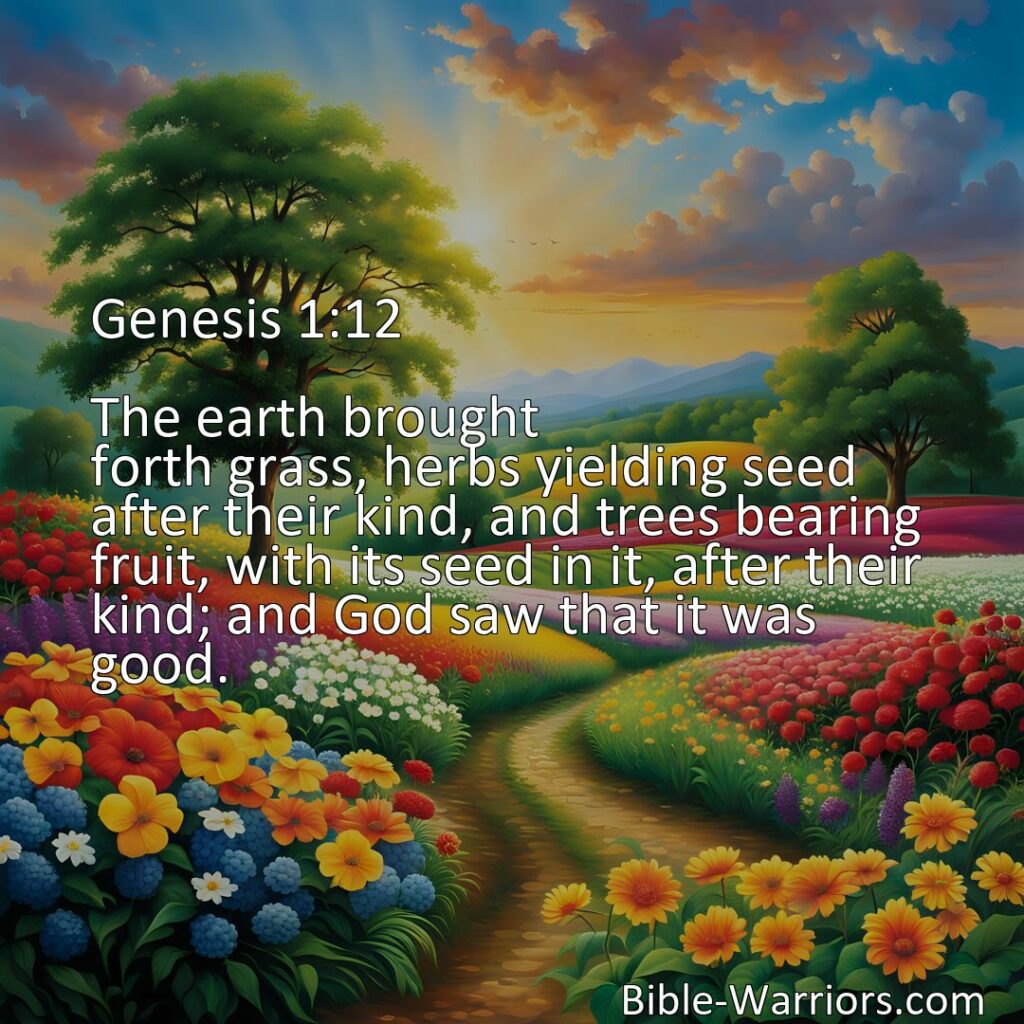 Freely Shareable Bible Verse Image Genesis 1:12 The earth brought forth grass, herbs yielding seed after their kind, and trees bearing fruit, with its seed in it, after their kind; and God saw that it was good.>