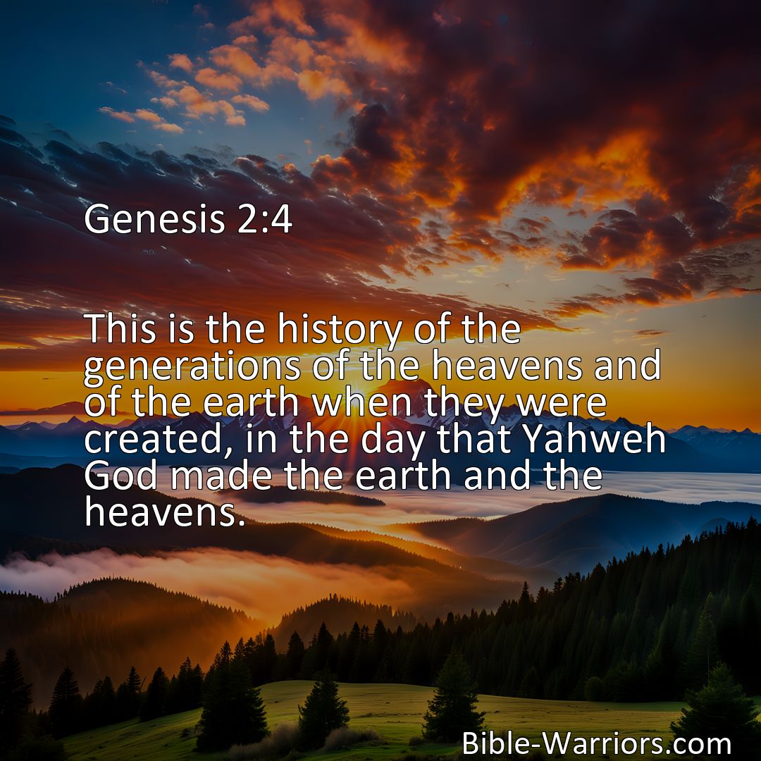 Freely Shareable Bible Verse Image Genesis 2:4 This is the history of the generations of the heavens and of the earth when they were created, in the day that Yahweh God made the earth and the heavens.>
