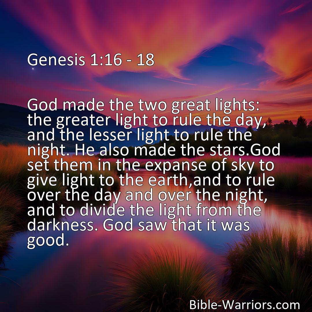 Freely Shareable Bible Verse Image Genesis 1:16 - 18 God made the two great lights: the greater light to rule the day, and the lesser light to rule the night. He also made the stars.God set them in the expanse of sky to give light to the earth,and to rule over the day and over the night, and to divide the light from the darkness. God saw that it was good.>