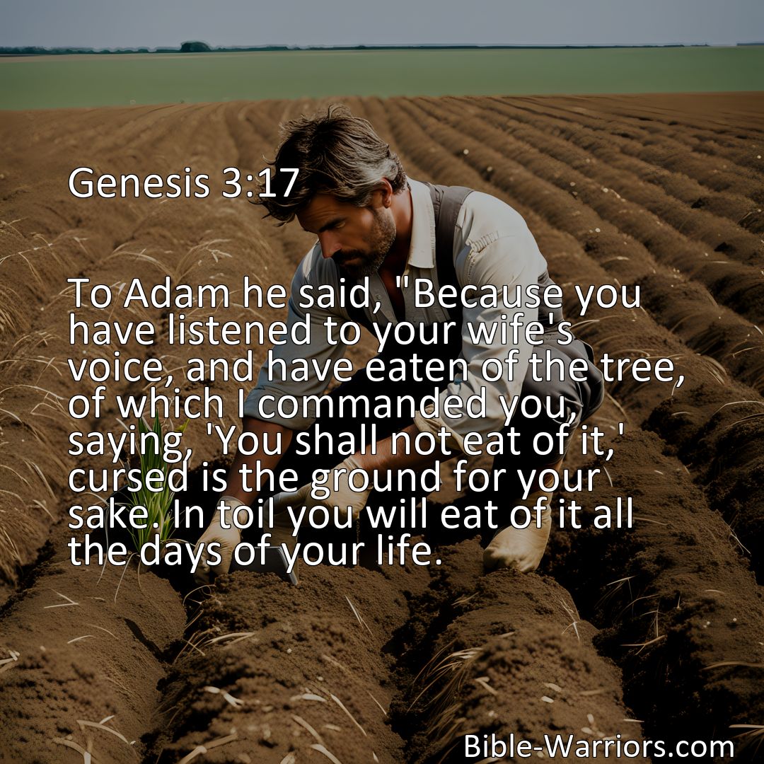 Freely Shareable Bible Verse Image Genesis 3:17 To Adam he said, Because you have listened to your wife's voice, and have eaten of the tree, of which I commanded you, saying, 'You shall not eat of it,' cursed is the ground for your sake. In toil you will eat of it all the days of your life.>