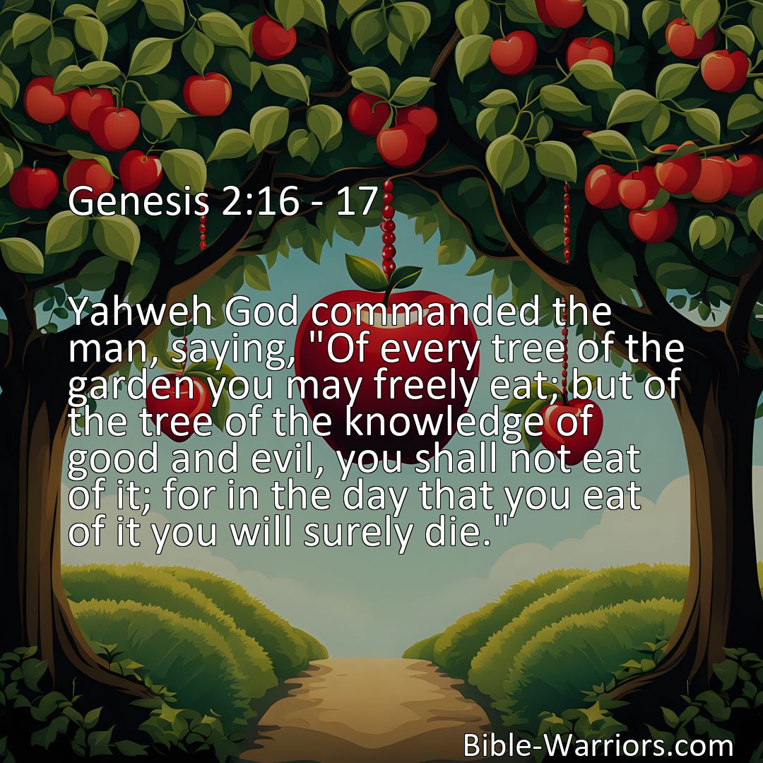 Freely Shareable Bible Verse Image Genesis 2:16 - 17 Yahweh God commanded the man, saying, Of every tree of the garden you may freely eat; but of the tree of the knowledge of good and evil, you shall not eat of it; for in the day that you eat of it you will surely die.>