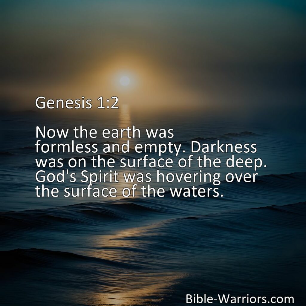 Freely Shareable Bible Verse Image :  Genesis 1:2 - Now the earth was formless and empty. Darkness was on the surface of the deep. God's Spirit was hovering over the surface of the waters.