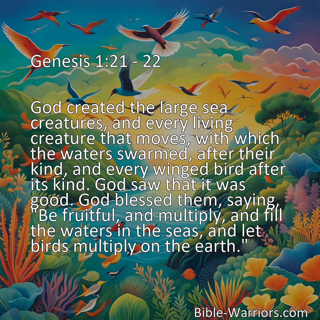 Freely Shareable Bible Verse Image Genesis 1:21 - 22 God created the large sea creatures, and every living creature that moves, with which the waters swarmed, after their kind, and every winged bird after its kind. God saw that it was good. God blessed them, saying, Be fruitful, and multiply, and fill the waters in the seas, and let birds multiply on the earth.>