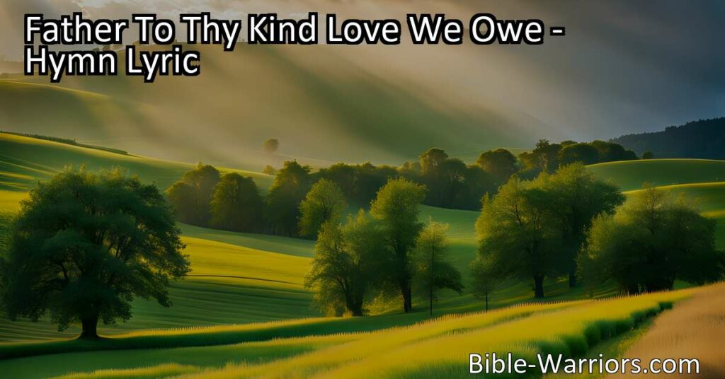 "Father To Thy Kind Love We Owe: A Hymn of Gratitude and Reverence - Reflect on the blessings of our Creator and appreciate the beauty and abundance bestowed upon us. Sing these heartfelt words with appreciation for everything we owe to our Father's kind love."